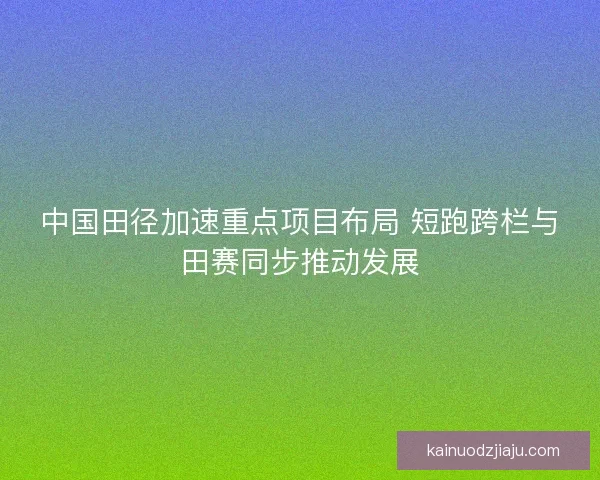 中国田径加速重点项目布局 短跑跨栏与田赛同步推动发展