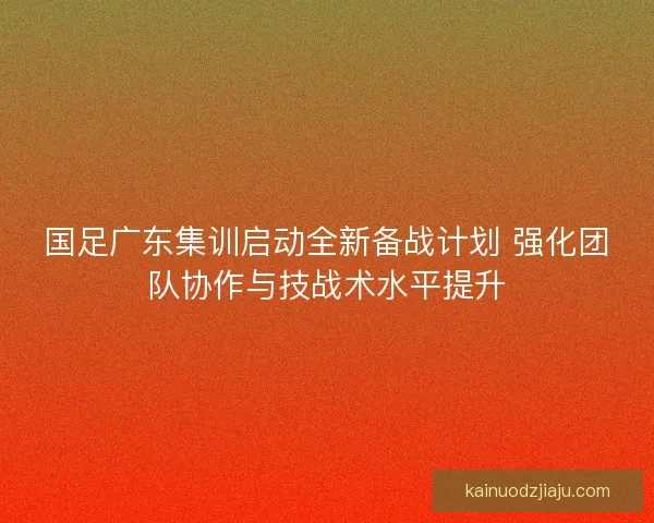 国足广东集训启动全新备战计划 强化团队协作与技战术水平提升