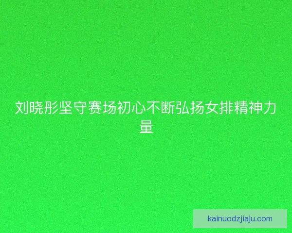 刘晓彤坚守赛场初心不断弘扬女排精神力量